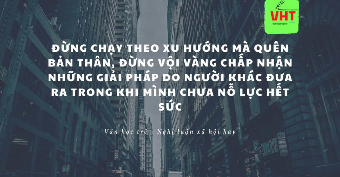 Đừng chạy theo xu hướng mà quên bản thân, đừng vội vàng chấp nhận những giải pháp do người khác đưa ra trong khi mình chưa nỗ lực hết sức Đừng chạy theo xu hướng mà quên bản thân